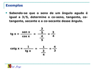 Prof. Jorge
Exemplos
 Sabendo-se que o seno de um ângulo agudo é
igual a 3/5, determine o co-seno, tangente, co-
tangente, secante e a co-secante desse ângulo.
tg x =
sen x
cos x
=
3
5
4
5
=
3
4
cotg x =
1
tg x
=
1
3
4
=
4
3
 