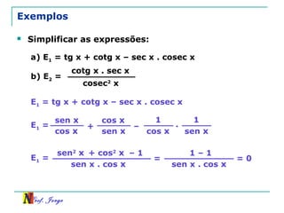 Prof. Jorge
Exemplos
 Simplificar as expressões:
a) E1 = tg x + cotg x – sec x . cosec x
b) E2 =
cotg x . sec x
cosec2
x
E1 = tg x + cotg x – sec x . cosec x
E1 =
sen x
cos x
+
cos x
sen x
–
1
cos x
1
sen x
.
E1 =
sen2
x
sen x . cos x
+ cos2
x – 1
=
sen x . cos x
1 – 1
= 0
 