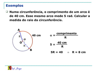 Prof. Jorge
R
Exemplos
B
40 cm
 Numa circunferência, o comprimento de um arco é
de 40 cm. Esse mesmo arco mede 5 rad. Calcular a
medida do raio da circunferência.
O
A
R
α =
comprimento
R
5 =
40 cm
R
5R = 40
α
⇒ R = 8 cm
 