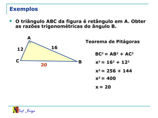 Prof. Jorge
Exemplos
 O triângulo ABC da figura é retângulo em A. Obter
as razões trigonométricas do ângulo B.
12 16
A
BC
Teorema de Pitágoras
BC2
= AB2
+ AC2
x2
= 162
+ 122
x2
= 256 + 144
x2
= 400
x = 20
20
 