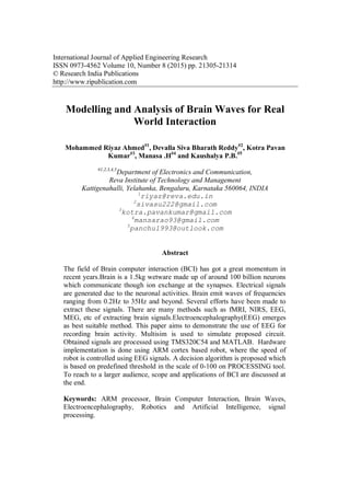 International Journal of Applied Engineering Research
ISSN 0973-4562 Volume 10, Number 8 (2015) pp. 21305-21314
© Research India Publications
http://www.ripublication.com
Modelling and Analysis of Brain Waves for Real
World Interaction
Mohammed Riyaz Ahmed#1
, Devalla Siva Bharath Reddy#2
, Kotra Pavan
Kumar#3
, Manasa .H#4
and Kaushalya P.B.#5
#1,2,3,4,5
Department of Electronics and Communication,
Reva Institute of Technology and Management
Kattigenahalli, Yelahanka, Bengaluru, Karnataka 560064, INDIA
1
riyaz@reva.edu.in
2
sivasu222@gmail.com
3
kotra.pavankumar@gmail.com
4
mansarao93@gmail.com
5
panchu1993@outlook.com
Abstract
The field of Brain computer interaction (BCI) has got a great momentum in
recent years.Brain is a 1.5kg wetware made up of around 100 billion neurons
which communicate though ion exchange at the synapses. Electrical signals
are generated due to the neuronal activities. Brain emit waves of frequencies
ranging from 0.2Hz to 35Hz and beyond. Several efforts have been made to
extract these signals. There are many methods such as fMRI, NIRS, EEG,
MEG, etc of extracting brain signals.Electroencephalography(EEG) emerges
as best suitable method. This paper aims to demonstrate the use of EEG for
recording brain activity. Multisim is used to simulate proposed circuit.
Obtained signals are processed using TMS320C54 and MATLAB. Hardware
implementation is done using ARM cortex based robot, where the speed of
robot is controlled using EEG signals. A decision algorithm is proposed which
is based on predefined threshold in the scale of 0-100 on PROCESSING tool.
To reach to a larger audience, scope and applications of BCI are discussed at
the end.
Keywords: ARM processor, Brain Computer Interaction, Brain Waves,
Electroencephalography, Robotics and Artificial Intelligence, signal
processing.
 