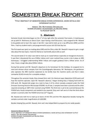 Semester Break Report
Title: Abstract of semester break intern experience, work details and internship output
Assoc. Dr. Mutharasu Devarajan
Intern student: Alexander Lau Buong Siing
12 August 2014
Semester Break Report
Title: Abstract of semester break intern experience, work details and
internship output
Assoc. Dr. Mutharasu Devarajan
Intern student: Alexander Lau Buong Siing
12 August 2014
1. Abstract
Semester break internship began on the 1st
of July right after the semester final exams. A meeting was
set up with Dr. Mutharasu at about 11am. Upon having a brief discussion, I was assigned to Mr. Naveed
to be guided and to learn the ropes in lab 335. I was told to look up on x-ray diffraction (XRD) and thin
films. I had my student matric card programmed to access lab 335 that day too.
The first week was spent on reading about XRD and thin films under Mr. Naveed’s request to get a rough
idea about the two topics. I took the liberty to read briefly about LEDs as well.
The second week (7-11 July) I was told to read up on crystal lattices especially on hexagonal structures.
It was then I discovered the use of Miller Indices and I soon realized how crucial a role it plays on XRD
techniques. I struggled understanding Miller Indices and sought guidance from a fellow senior. As of
now, I have a rough idea about Miller Indices.
During that period until Mr. Naveed’s departure to his hometown for the holidays, he assigned me to
send and retrieve silicon samples from the Crystallography laboratory. Mr. Mustaquim, the gentleman
who operates the XRD machine explained to me briefly how the machine works and that it takes
somewhat 30-40 minutes for a complete analysis.
Throughout the semester break, Ozzy showed Amir and I his chemical vapor deposition (CVD) work and
how the machine operates. Upon Mr. Naveed’s absence, I began lending Ozzy a helping hand with his
CVD work. Mr. Naveed did assign me a task to have 3 of his silicon samples analyzed under the Field
Emission Scanning Electron Microscope (FESEM). As of now, 2 samples have been scanned and the other
required annealing at 100°C then scanned using FESEM. The third one is yet to be scanned because the
FESEM had a faulty component and needed to be repaired. Ozzy and I will see to it that the third silicon
sample is scanned under the FESEM tomorrow (13th
August).
Mr. Naveed also told me to read up on basics of thin film and thin film deposition besides having the
samples scanned under magnification of x100,000.
Besides helping Ozzy and Mr. Naveed, Amir and I also helped Mah to prepare his zinc oxide powder.
 