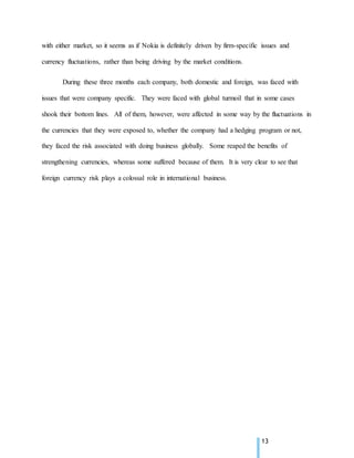 13
with either market, so it seems as if Nokia is definitely driven by firm-specific issues and
currency fluctuations, rather than being driving by the market conditions.
During these three months each company, both domestic and foreign, was faced with
issues that were company specific. They were faced with global turmoil that in some cases
shook their bottom lines. All of them, however, were affected in some way by the fluctuations in
the currencies that they were exposed to, whether the company had a hedging program or not,
they faced the risk associated with doing business globally. Some reaped the benefits of
strengthening currencies, whereas some suffered because of them. It is very clear to see that
foreign currency risk plays a colossal role in international business.
 
