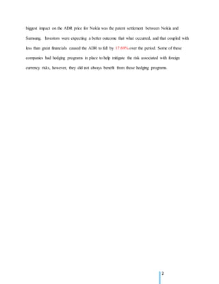2
biggest impact on the ADR price for Nokia was the patent settlement between Nokia and
Samsung. Investors were expecting a better outcome that what occurred, and that coupled with
less than great financials caused the ADR to fall by 17.69% over the period. Some of these
companies had hedging programs in place to help mitigate the risk associated with foreign
currency risks, however, they did not always benefit from those hedging programs.
 