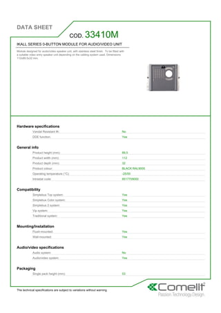 DATA SHEET
The technical specifications are subject to variations without warning
IKALL SERIES 0-BUTTON MODULE FOR AUDIO/VIDEO UNIT
Module designed for audio/video speaker unit, with stainless steel finish. To be fitted with
a suitable video entry speaker unit depending on the cabling system used. Dimensions
112x89.5x32 mm.
COD. 33410M
Hardware specifications
Vandal Resistant IK: No
DDE function: Yes
General info
Product height (mm): 89,5
Product width (mm): 112
Product depth (mm): 32
Product colour: BLACK RAL9005
Operating temperature (°C): -25/55
Intrastat code: 8517709000
Compatibility
Simplebus Top system: Yes
Simplebus Color system: Yes
Simplebus 2 system: Yes
Vip system: Yes
Traditional system: Yes
Mounting/Installation
Flush-mounted: Yes
Wall-mounted: Yes
Audio/video specifications
Audio system: No
Audio/video system: Yes
Packaging
Single pack height (mm): 53
 