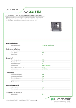 DATA SHEET
The technical specifications are subject to variations without warning
IKALL SERIES 1-BUTTON MODULE FOR AUDIO/VIDEO UNIT
Module designed for audio/video speaker unit, with stainless steel finish. Nameplates with
LED lighting (options: blue, white or off). To be fitted with a suitable video entry speaker
unit depending on the cabling system used. Dimensions 112x89.5x32 mm.
COD. 33411M
Main specifications
Backlighting colour: LED BLUE / WHITE / OFF
Hardware specifications
Vandal Resistant IK: No
DDE function: Yes
Total buttons: 1
General info
Product height (mm): 89,5
Product width (mm): 112
Product depth (mm): 32
Product colour: BLACK RAL9005
Operating temperature (°C): -25/55
Intrastat code: 8517709000
Compatibility
Simplebus Top system: Yes
Simplebus Color system: Yes
Simplebus 2 system: Yes
Vip system: Yes
Traditional system: Yes
Mounting/Installation
Flush-mounted: Yes
Wall-mounted: Yes
Audio/video specifications
Audio system: No
 