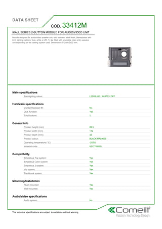 DATA SHEET
The technical specifications are subject to variations without warning
IKALL SERIES 2-BUTTON MODULE FOR AUDIO/VIDEO UNIT
Module designed for audio/video speaker unit, with stainless steel finish. Nameplates with
LED lighting (options: blue, white or off). To be fitted with a suitable video entry speaker
unit depending on the cabling system used. Dimensions 112x89.5x32 mm.
COD. 33412M
Main specifications
Backlighting colour: LED BLUE / WHITE / OFF
Hardware specifications
Vandal Resistant IK: No
DDE function: Yes
Total buttons: 2
General info
Product height (mm): 89,5
Product width (mm): 112
Product depth (mm): 32
Product colour: BLACK RAL9005
Operating temperature (°C): -25/55
Intrastat code: 8517709000
Compatibility
Simplebus Top system: Yes
Simplebus Color system: Yes
Simplebus 2 system: Yes
Vip system: Yes
Traditional system: Yes
Mounting/Installation
Flush-mounted: Yes
Wall-mounted: Yes
Audio/video specifications
Audio system: No
 