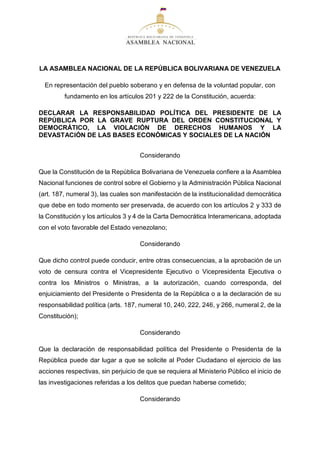 LA ASAMBLEA NACIONAL DE LA REPÚBLICA BOLIVARIANA DE VENEZUELA
En representación del pueblo soberano y en defensa de la voluntad popular, con
fundamento en los artículos 201 y 222 de la Constitución, acuerda:
DECLARAR LA RESPONSABILIDAD POLÍTICA DEL PRESIDENTE DE LA
REPÚBLICA POR LA GRAVE RUPTURA DEL ORDEN CONSTITUCIONAL Y
DEMOCRÁTICO, LA VIOLACIÓN DE DERECHOS HUMANOS Y LA
DEVASTACIÓN DE LAS BASES ECONÓMICAS Y SOCIALES DE LA NACIÓN
Considerando
Que la Constitución de la República Bolivariana de Venezuela confiere a la Asamblea
Nacional funciones de control sobre el Gobierno y la Administración Pública Nacional
(art. 187, numeral 3), las cuales son manifestación de la institucionalidad democrática
que debe en todo momento ser preservada, de acuerdo con los artículos 2 y 333 de
la Constitución y los artículos 3 y 4 de la Carta Democrática Interamericana, adoptada
con el voto favorable del Estado venezolano;
Considerando
Que dicho control puede conducir, entre otras consecuencias, a la aprobación de un
voto de censura contra el Vicepresidente Ejecutivo o Vicepresidenta Ejecutiva o
contra los Ministros o Ministras, a la autorización, cuando corresponda, del
enjuiciamiento del Presidente o Presidenta de la República o a la declaración de su
responsabilidad política (arts. 187, numeral 10, 240, 222, 246, y 266, numeral 2, de la
Constitución);
Considerando
Que la declaración de responsabilidad política del Presidente o Presidenta de la
República puede dar lugar a que se solicite al Poder Ciudadano el ejercicio de las
acciones respectivas, sin perjuicio de que se requiera al Ministerio Público el inicio de
las investigaciones referidas a los delitos que puedan haberse cometido;
Considerando
 