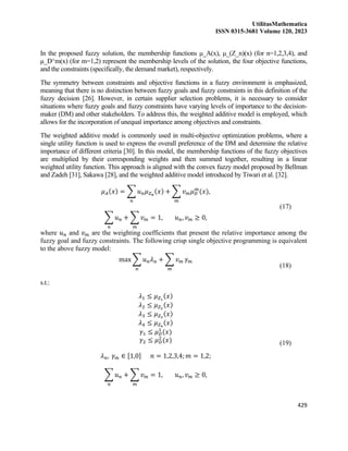 UtilitasMathematica
ISSN 0315-3681 Volume 120, 2023
429
In the proposed fuzzy solution, the membership functions μ_A(x), μ_(Z_n)(x) (for n=1,2,3,4), and
μ_D^m(x) (for m=1,2) represent the membership levels of the solution, the four objective functions,
and the constraints (specifically, the demand market), respectively.
The symmetry between constraints and objective functions in a fuzzy environment is emphasized,
meaning that there is no distinction between fuzzy goals and fuzzy constraints in this definition of the
fuzzy decision [26]. However, in certain supplier selection problems, it is necessary to consider
situations where fuzzy goals and fuzzy constraints have varying levels of importance to the decision-
maker (DM) and other stakeholders. To address this, the weighted additive model is employed, which
allows for the incorporation of unequal importance among objectives and constraints.
The weighted additive model is commonly used in multi-objective optimization problems, where a
single utility function is used to express the overall preference of the DM and determine the relative
importance of different criteria [30]. In this model, the membership functions of the fuzzy objectives
are multiplied by their corresponding weights and then summed together, resulting in a linear
weighted utility function. This approach is aligned with the convex fuzzy model proposed by Bellman
and Zadeh [31], Sakawa [28], and the weighted additive model introduced by Tiwari et al. [32].
𝜇𝐴(𝑥) = ∑ 𝑢𝑛𝜇𝑍𝑛
(𝑥)
𝑛
+ ∑ 𝑣𝑚𝜇𝐷
𝑚
(𝑥)
𝑚
,
∑ 𝑢𝑛
𝑛
+ ∑ 𝑣𝑚
𝑚
= 1, 𝑢𝑛, 𝑣𝑚 ≥ 0,
(17)
where 𝑢𝑛 and 𝑣𝑚 are the weighting coefficients that present the relative importance among the
fuzzy goal and fuzzy constraints. The following crisp single objective programming is equivalent
to the above fuzzy model:
max ∑ 𝑢𝑛𝜆𝑛
𝑛
+ ∑ 𝑣𝑚
𝑚
𝛾𝑚
(18)
s.t.:
𝜆1 ≤ 𝜇𝑍1
(𝑥)
𝜆2 ≤ 𝜇𝑍2
(𝑥)
𝜆3 ≤ 𝜇𝑍3
(𝑥)
𝜆4 ≤ 𝜇𝑍4
(𝑥)
𝛾1 ≤ 𝜇𝐷
1
(𝑥)
𝛾2 ≤ 𝜇𝐷
2
(𝑥)
𝜆𝑛, 𝛾𝑚 ∈ [1,0] 𝑛 = 1,2,3,4; 𝑚 = 1,2;
∑ 𝑢𝑛
𝑛
+ ∑ 𝑣𝑚
𝑚
= 1, 𝑢𝑛, 𝑣𝑚 ≥ 0,
(19)
 
