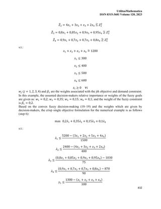 UtilitasMathematica
ISSN 0315-3681 Volume 120, 2023
432
𝑍
̃2 = 4𝑥1 + 3𝑥2 + 𝑥3 + 2𝑥4 ≤
̃ 𝑍2
0
𝑍
̃3 = 0,8𝑥1 + 0,85𝑥2 + 0,9𝑥3 + 0,95𝑥4 ≥
̃ 𝑍3
0
𝑍
̃4 = 0,9𝑥1 + 0,7𝑥2 + 0,7𝑥3 + 0,8𝑥4 ≥
̃ 𝑍4
0
s.t.:
𝑥1 + 𝑥2 + 𝑥3 + 𝑥4 =
̃ 1200
𝑥1 ≤ 300
𝑥2 ≤ 400
𝑥3 ≤ 500
𝑥4 ≤ 600
𝑥𝑖 ≥ 0 ∀𝑖
𝑤𝑗 (𝑗 = 1, 2, 3, 4) and 𝛽1 are the weights associated with the jth objective and demand constraint.
In this example, the assumed decision-makers relative importance or weights of the fuzzy goals
are given as: 𝑤1 = 0,2; 𝑤2 = 0,35; 𝑤3 = 0,15; 𝑤4 = 0,1; and the weight of the fuzzy constraint
is 𝛽1 = 0,2.
Based on the convex fuzzy decision-making (18–19) and the weights which are given by
decision-makers, the crisp single objective formulation for the numerical example is as follows
(step 6):
max 0,2𝜆1 + 0,35𝜆2 + 0,15𝜆3 + 0,1𝜆4
s.t.:
𝜆1 ≤
5200 − (3𝑥1 + 2𝑥2 + 5𝑥3 + 4𝑥4)
1500
𝜆2 ≤
2400 − (4𝑥1 + 3𝑥2 + 𝑥3 + 2𝑥4)
400
𝜆3 ≤
(0,8𝑥1 + 0,85𝑥2 + 0,9𝑥3 + 0,95𝑥4) − 1030
75
𝜆4 ≤
(0,9𝑥1 + 0,7𝑥2 + 0,7𝑥3 + 0,8𝑥4) − 870
90
𝛾1 ≤
1300 − (𝑥1 + 𝑥2 + 𝑥3 + 𝑥4)
100
 