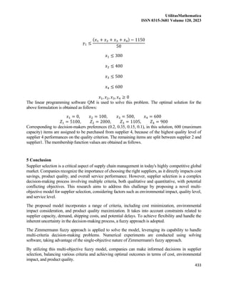 UtilitasMathematica
ISSN 0315-3681 Volume 120, 2023
433
𝛾1 ≤
(𝑥1 + 𝑥2 + 𝑥3 + 𝑥4) − 1150
50
𝑥1 ≤ 300
𝑥2 ≤ 400
𝑥3 ≤ 500
𝑥4 ≤ 600
𝑥1, 𝑥2, 𝑥3, 𝑥4 ≥ 0
The linear programming software QM is used to solve this problem. The optimal solution for the
above formulation is obtained as follows:
𝑥1 = 0, 𝑥2 = 100, 𝑥3 = 500, 𝑥4 = 600
𝑍1 = 5100, 𝑍2 = 2000, 𝑍3 = 1105, 𝑍4 = 900
Corresponding to decision-makers preferences (0.2, 0.35, 0.15, 0.1), in this solution, 600 (maximum
capacity) items are assigned to be purchased from supplier 4, because of the highest quality level of
supplier 4 performances on the quality criterion. The remaining items are split between supplier 2 and
supplier1. The membership function values are obtained as follows.
5 Conclusion
Supplier selection is a critical aspect of supply chain management in today's highly competitive global
market. Companies recognize the importance of choosing the right suppliers, as it directly impacts cost
savings, product quality, and overall service performance. However, supplier selection is a complex
decision-making process involving multiple criteria, both qualitative and quantitative, with potential
conflicting objectives. This research aims to address this challenge by proposing a novel multi-
objective model for supplier selection, considering factors such as environmental impact, quality level,
and service level.
The proposed model incorporates a range of criteria, including cost minimization, environmental
impact consideration, and product quality maximization. It takes into account constraints related to
supplier capacity, demand, shipping costs, and potential delays. To achieve flexibility and handle the
inherent uncertainty in the decision-making process, a fuzzy approach is adopted.
The Zimmermann fuzzy approach is applied to solve the model, leveraging its capability to handle
multi-criteria decision-making problems. Numerical experiments are conducted using solving
software, taking advantage of the single-objective nature of Zimmermann's fuzzy approach.
By utilizing this multi-objective fuzzy model, companies can make informed decisions in supplier
selection, balancing various criteria and achieving optimal outcomes in terms of cost, environmental
impact, and product quality.
 