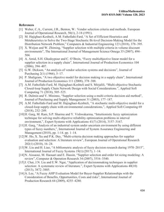 UtilitasMathematica
ISSN 0315-3681 Volume 120, 2023
434
References
[1] Weber, C.A., Current, J.R., Benton, W.: Vendor selection criteria and methods. European
Journal of Operational Research, 50(1), 2-18 (1991).
[2] M. Hajighaei-Keshteli, A.M. Fathollahi-Fard, “A Set of Efficient Heuristics and
Metaheuristics to Solve the Two-Stage Stochastic Bi-level Decision-Making Model for the
Distribution Network Problem,” Computers & Industrial Engineering 123 (2018), 378–395.
[3] X. Weijun and W. Zhiming, “Supplier selection with multiple criteria in volume discount
environments”, The International Journal of Management Science Omega 35 (2007), 494–
504.
[4] A. Amid, S.H. Ghodsypour and C. O’Brein, “Fuzzy multiobjective linear model for a
supplier selection in a supply chain”, International Journal of Production Economics 104
(2006), 394–407.
[5] G.W. Dickson, “An analysis of vendor selection systems and decisions”, Journal of
Purchasing 2(1) (1966), 5–17.
[6] P. Shaligram, “A two objective model for decision making in a supply chain”, International
Journal of Production Economics 111 (2008), 378–388.
[7] A.M. Fathollahi-Fard, M. Hajiaghaei-Keshteli and S. Mirjalili, “Multi-objective Stochastic
Closed-loop Supply Chain Network Design with Social Considerations.”, Applied Soft
Computing 71 (2018), 505–525.
[8] R. Dulmin and V. Mininno, “Supplier selection using a multi-criteria decision aid method”,
Journal of Purchasing and Supply Management 31 (2003), 177–187.
[9] A.M. Fathollahi-Fard and M. Hajiaghaei-Keshteli, “A stochastic multi-objective model for a
closed-loop supply chain with environmental considerations,”, Applied Soft Computing 69
(2018), 232–249.
[10]H. Garg, M. Rani, S.P. Sharma and Y. Vishwakarma, “Intuitionistic fuzzy optimization
technique for solving multi-objective reliability optimization problems in interval
environment,”, Expert Systems with Applications 41(7) (2014), 3157–3167.
[11]H. Garg, “Analysis of an industrial system under uncertain environment by using different
types of fuzzy numbers,”, International Journal of System Assurance Engineering and
Management (2018), pp. 1-14. pp. 1–14.
[12]W. Ho, X. Xu and P.K. Dey, “Multi-criteria decision making approaches for supplier
evaluation and selection: A literature review”, European Journal of Operational Research
202(1) (2010), 16–24.
[13]W. Liu and H. Liao, “A bibliometric analysis of fuzzy decision research during 1970–2015”,
International Journal of Fuzzy Systems 19(1) (2017), 1–14.
[14]N. Aissaoui, M. Haouari and E. Hassin, “Supplier selection and order lot sizing modeling: A
review”, Computer & Operation Research 34 (2007), 3516–3540.
[15]J. Chai, J.N. Liu and E.W. Ngai, “Application of decisionmaking techniques in supplier
selection: A systematic review of literature.”, Expert Systems with Applications 40(10)
(2013), 3872–3885.
[16]A. Lee, “A Fuzzy AHP Evaluation Model for Buyer-Supplier Relationships with the
Consideration of Benefits, Opportunities, Costs and risks”, International Journal of
Production Research 64 (2009), 4255–4280.
 