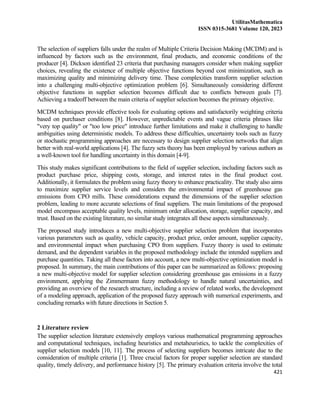 UtilitasMathematica
ISSN 0315-3681 Volume 120, 2023
421
The selection of suppliers falls under the realm of Multiple Criteria Decision Making (MCDM) and is
influenced by factors such as the environment, final products, and economic conditions of the
producer [4]. Dickson identified 23 criteria that purchasing managers consider when making supplier
choices, revealing the existence of multiple objective functions beyond cost minimization, such as
maximizing quality and minimizing delivery time. These complexities transform supplier selection
into a challenging multi-objective optimization problem [6]. Simultaneously considering different
objective functions in supplier selection becomes difficult due to conflicts between goals [7].
Achieving a tradeoff between the main criteria of supplier selection becomes the primary objective.
MCDM techniques provide effective tools for evaluating options and satisfactorily weighting criteria
based on purchaser conditions [8]. However, unpredictable events and vague criteria phrases like
"very top quality" or "too low price" introduce further limitations and make it challenging to handle
ambiguities using deterministic models. To address these difficulties, uncertainty tools such as fuzzy
or stochastic programming approaches are necessary to design supplier selection networks that align
better with real-world applications [4]. The fuzzy sets theory has been employed by various authors as
a well-known tool for handling uncertainty in this domain [4-9].
This study makes significant contributions to the field of supplier selection, including factors such as
product purchase price, shipping costs, storage, and interest rates in the final product cost.
Additionally, it formulates the problem using fuzzy theory to enhance practicality. The study also aims
to maximize supplier service levels and considers the environmental impact of greenhouse gas
emissions from CPO mills. These considerations expand the dimensions of the supplier selection
problem, leading to more accurate selections of final suppliers. The main limitations of the proposed
model encompass acceptable quality levels, minimum order allocation, storage, supplier capacity, and
trust. Based on the existing literature, no similar study integrates all these aspects simultaneously.
The proposed study introduces a new multi-objective supplier selection problem that incorporates
various parameters such as quality, vehicle capacity, product price, order amount, supplier capacity,
and environmental impact when purchasing CPO from suppliers. Fuzzy theory is used to estimate
demand, and the dependent variables in the proposed methodology include the intended suppliers and
purchase quantities. Taking all these factors into account, a new multi-objective optimization model is
proposed. In summary, the main contributions of this paper can be summarized as follows: proposing
a new multi-objective model for supplier selection considering greenhouse gas emissions in a fuzzy
environment, applying the Zimmermann fuzzy methodology to handle natural uncertainties, and
providing an overview of the research structure, including a review of related works, the development
of a modeling approach, application of the proposed fuzzy approach with numerical experiments, and
concluding remarks with future directions in Section 5.
2 Literature review
The supplier selection literature extensively employs various mathematical programming approaches
and computational techniques, including heuristics and metaheuristics, to tackle the complexities of
supplier selection models [10, 11]. The process of selecting suppliers becomes intricate due to the
consideration of multiple criteria [1]. Three crucial factors for proper supplier selection are standard
quality, timely delivery, and performance history [5]. The primary evaluation criteria involve the total
 