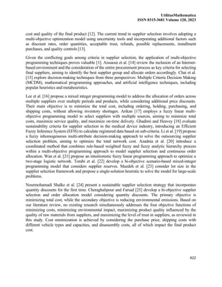 UtilitasMathematica
ISSN 0315-3681 Volume 120, 2023
422
cost and quality of the final product [12]. The current trend in supplier selection involves adopting a
multi-objective optimization model using uncertainty tools and incorporating additional factors such
as discount rates, order quantities, acceptable trust, refunds, possible replacements, installment
purchases, and quality controls [13].
Given the conflicting goals among criteria in supplier selection, the application of multi-objective
programming techniques proves valuable [1]. Aissaoui et al. [14] review the inclusion of an Internet-
based environment and the consideration of the entire procurement process as key criteria for selecting
final suppliers, aiming to identify the best supplier group and allocate orders accordingly. Chai et al.
[15] explore decision-making techniques from three perspectives: Multiple Criteria Decision Making
(MCDM), mathematical programming approaches, and artificial intelligence techniques, including
popular heuristics and metaheuristics.
Lee et al. [16] propose a mixed integer programming model to address the allocation of orders across
multiple suppliers over multiple periods and products, while considering additional price discounts.
Their main objective is to minimize the total cost, including ordering, holding, purchasing, and
shipping costs, without allowing inventory shortages. Arikan [17] employs a fuzzy linear multi-
objective programming model to select suppliers with multiple sources, aiming to minimize total
costs, maximize service quality, and maximize on-time delivery. Ghadimi and Heavey [18] evaluate
sustainability criteria for supplier selection in the medical device industry, introducing an Efficient
Fuzzy Inference System (EFIS) to calculate registered data based on sub-criteria. Li et al. [19] propose
a fuzzy inhomogeneous multi-attribute decision-making approach to solve the outsourcing supplier
selection problem, aiming to optimize the total network cost. Azadnia et al. [20] introduce a
coordinated method that combines rule-based weighted fuzzy and fuzzy analytic hierarchy process
within a multi-objective programming approach to model supplier selection and continuous order
allocation. Wan et al. [21] propose an intuitionistic fuzzy linear programming approach to optimize a
two-stage logistic network. Torabi et al. [22] develop a bi-objective scenario-based mixed-integer
programming model that considers supplier reserves. Mazdeh et al. [23] consider lot size in the
supplier selection framework and propose a single-solution heuristic to solve the model for large-scale
problems.
Nourmohamadi Shalke et al. [24] present a sustainable supplier selection strategy that incorporates
quantity discounts for the first time. Cheraghalipour and Farsad [25] develop a bi-objective supplier
selection and order allocation model considering quantity discounts. The primary objective is
minimizing total cost, while the secondary objective is reducing environmental emissions. Based on
our literature review, no existing research simultaneously addresses the four objective functions of
minimizing costs, minimizing environmental impact, maximizing product quality influenced by the
quality of raw materials from suppliers, and maximizing the level of trust in suppliers, as reviewed in
this study. Cost minimization is achieved by considering the purchase price, shipping costs with
different vehicle types and capacities, and disassembly costs, all of which impact the final product
cost.
 