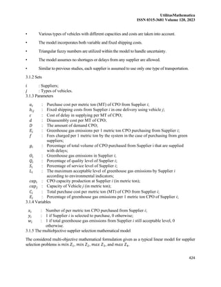 UtilitasMathematica
ISSN 0315-3681 Volume 120, 2023
424
• Various types of vehicles with different capacities and costs are taken into account.
• The model incorporates both variable and fixed shipping costs.
• Triangular fuzzy numbers are utilized within the model to handle uncertainty.
• The model assumes no shortages or delays from any supplier are allowed.
• Similar to previous studies, each supplier is assumed to use only one type of transportation.
3.1.2 Sets
𝑖 : Suppliers;
𝑗 : Types of vehicles.
3.1.3 Parameters
𝑎𝑖 : Purchase cost per metric ton (MT) of CPO from Supplier i;
𝑏𝑖𝑗 : Fixed shipping costs from Supplier i in one delivery using vehicle j;
𝑐 : Cost of delay in supplying per MT of CPO;
𝑑 : Disassembly cost per MT of CPO;
𝐷 : The amount of demand CPO;
𝐸𝑖 : Greenhouse gas emissions per 1 metric ton CPO purchasing from Supplier i;
𝑓 : Fees charged per 1 metric ton by the system in the case of purchasing from green
suppliers;
𝑔𝑖 : Percentage of total volume of CPO purchased from Supplier i that are supplied
with delays;
𝑂𝑖 : Greenhouse gas emissions in Supplier i;
𝑄𝑖 : Percentage of quality level of Supplier i;
𝑆𝑖 : Percentage of service level of Supplier i;
𝐿𝑖 : The maximum acceptable level of greenhouse gas emissions by Supplier i
according to environmental indicators;
𝑐𝑎𝑝𝑖 : CPO capacity production at Supplier i (in metric ton);
𝑐𝑎𝑝𝑗 : Capacity of Vehicle j (in metric ton);
𝐶𝑖 : Total purchase cost per metric ton (MT) of CPO from Supplier i;
𝐸𝑖 : Percentage of greenhouse gas emissions per 1 metric ton CPO of Supplier i;
3.1.4 Variables
𝑥𝑖 : Number of per metric ton CPO purchased from Supplier i;
𝑦𝑖 : 1 if Supplier i is selected to purchase, 0 otherwise;
𝑤𝑖 : 1 if total greenhouse gas emissions from Supplier i still acceptable level, 0
otherwise.
3.1.5 The multiobjective supplier selection mathematical model
The considered multi-objective mathematical formulation given as a typical linear model for supplier
selection problems is 𝑚𝑖𝑛 𝑍1, 𝑚𝑖𝑛 𝑍2, 𝑚𝑎𝑥 𝑍3, and 𝑚𝑎𝑥 𝑍4.
 