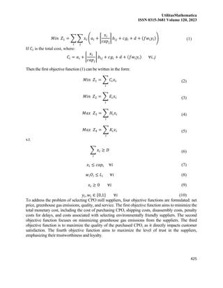 UtilitasMathematica
ISSN 0315-3681 Volume 120, 2023
425
𝑀𝑖𝑛 𝑍1 = ∑ ∑ 𝑥𝑖 (𝑎𝑖 + ⌈
𝑥𝑖
𝑐𝑎𝑝𝑗
⌉ 𝑏𝑖𝑗 + 𝑐𝑔𝑖 + 𝑑 + (𝑓𝑤𝑖𝑦𝑖))
𝑗
𝑖
(1)
If 𝐶𝑖 is the total cost, where:
𝐶𝑖 = 𝑎𝑖 + ⌈
𝑥𝑖
𝑐𝑎𝑝𝑗
⌉ 𝑏𝑖𝑗 + 𝑐𝑔𝑖 + 𝑑 + (𝑓𝑤𝑖𝑦𝑖) ∀𝑖, 𝑗
Then the first objective function (1) can be written in the form:
𝑀𝑖𝑛 𝑍1 = ∑ 𝐶𝑖𝑥𝑖
𝑖
(2)
𝑀𝑖𝑛 𝑍2 = ∑ 𝐸𝑖𝑥𝑖
𝑖
(3)
𝑀𝑎𝑥 𝑍3 = ∑ 𝐻𝑖𝑥𝑖
𝑖
(4)
𝑀𝑎𝑥 𝑍4 = ∑ 𝐾𝑖𝑥𝑖
𝑖
(5)
s.t.
∑ 𝑥𝑖
𝑖
≥ 𝐷 (6)
𝑥𝑖 ≤ 𝑐𝑎𝑝𝑖 ∀𝑖 (7)
𝑤𝑖𝑂𝑖 ≤ 𝐿𝑖 ∀𝑖 (8)
𝑥𝑖 ≥ 0 ∀𝑖 (9)
𝑦𝑖, 𝑤𝑖 ∈ {0,1} ∀𝑖 (10)
To address the problem of selecting CPO mill suppliers, four objective functions are formulated: net
price, greenhouse gas emissions, quality, and service. The first objective function aims to minimize the
total monetary cost, including the cost of purchasing CPO, shipping costs, disassembly costs, penalty
costs for delays, and costs associated with selecting environmentally friendly suppliers. The second
objective function focuses on minimizing greenhouse gas emissions from the suppliers. The third
objective function is to maximize the quality of the purchased CPO, as it directly impacts customer
satisfaction. The fourth objective function aims to maximize the level of trust in the suppliers,
emphasizing their trustworthiness and loyalty.
 
