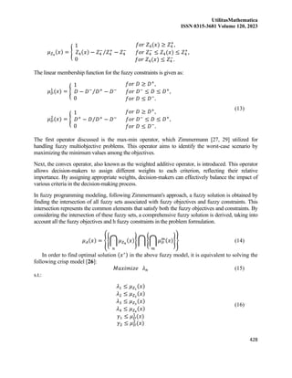 UtilitasMathematica
ISSN 0315-3681 Volume 120, 2023
428
𝜇𝑍4
(𝑥) = {
1
𝑍4(𝑥) − 𝑍4
−
𝑍4
+
− 𝑍4
−
⁄
0
𝑓𝑜𝑟 𝑍4(𝑥) ≥ 𝑍4
+
,
𝑓𝑜𝑟 𝑍4
−
≤ 𝑍4(𝑥) ≤ 𝑍4
+
,
𝑓𝑜𝑟 𝑍4(𝑥) ≤ 𝑍4
−
.
The linear membership function for the fuzzy constraints is given as:
𝜇𝐷
1
(𝑥) = {
1
𝐷 − 𝐷−
𝐷+
− 𝐷−
⁄
0
𝑓𝑜𝑟 𝐷 ≥ 𝐷+
,
𝑓𝑜𝑟 𝐷−
≤ 𝐷 ≤ 𝐷+
,
𝑓𝑜𝑟 𝐷 ≤ 𝐷−
.
𝜇𝐷
2
(𝑥) = {
1
𝐷+
− 𝐷 𝐷+
− 𝐷−
⁄
0
𝑓𝑜𝑟 𝐷 ≥ 𝐷+
,
𝑓𝑜𝑟 𝐷−
≤ 𝐷 ≤ 𝐷+
,
𝑓𝑜𝑟 𝐷 ≤ 𝐷−
.
(13)
The first operator discussed is the max-min operator, which Zimmermann [27, 29] utilized for
handling fuzzy multiobjective problems. This operator aims to identify the worst-case scenario by
maximizing the minimum values among the objectives.
Next, the convex operator, also known as the weighted additive operator, is introduced. This operator
allows decision-makers to assign different weights to each criterion, reflecting their relative
importance. By assigning appropriate weights, decision-makers can effectively balance the impact of
various criteria in the decision-making process.
In fuzzy programming modeling, following Zimmermann's approach, a fuzzy solution is obtained by
finding the intersection of all fuzzy sets associated with fuzzy objectives and fuzzy constraints. This
intersection represents the common elements that satisfy both the fuzzy objectives and constraints. By
considering the intersection of these fuzzy sets, a comprehensive fuzzy solution is derived, taking into
account all the fuzzy objectives and h fuzzy constraints in the problem formulation.
𝜇𝐴(𝑥) = {{⋂ 𝜇𝑍𝑛
(𝑥)
𝑛
} ⋂ {⋂ 𝜇𝐷
𝑚(𝑥)
𝑚
}} (14)
In order to find optimal solution (𝑥∗) in the above fuzzy model, it is equivalent to solving the
following crisp model [26]:
𝑀𝑎𝑥𝑖𝑚𝑖𝑧𝑒 𝜆𝑛 (15)
s.t.:
𝜆1 ≤ 𝜇𝑍1
(𝑥)
𝜆2 ≤ 𝜇𝑍2
(𝑥)
𝜆3 ≤ 𝜇𝑍3
(𝑥)
𝜆4 ≤ 𝜇𝑍4
(𝑥)
𝛾1 ≤ 𝜇𝐷
1
(𝑥)
𝛾2 ≤ 𝜇𝐷
2
(𝑥)
(16)
 