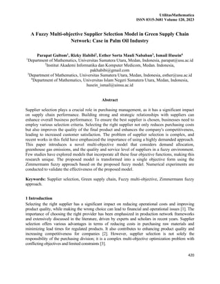 UtilitasMathematica
ISSN 0315-3681 Volume 120, 2023
420
A Fuzzy Multi-objective Supplier Selection Model in Green Supply Chain
Network: Case in Palm Oil Industry
Parapat Gultom1, Rizky Habibi2, Esther Sorta Mauli Nababan3, Ismail Husein4
1
Department of Mathematics, Universitas Sumatera Utara, Medan, Indonesia, parapat@usu.ac.id
2
Institut Akademi Informatika dan Komputer Medicom, Medan. Indonesia,
pakhabibi@gmail.com
3
Department of Mathematics, Universitas Sumatera Utara, Medan, Indonesia, esther@usu.ac.id
4
Department of Mathematics, Universitas Islam Negeri Sumatera Utara, Medan, Indonesia,
husein_ismail@uinsu.ac.id
Abstract
Supplier selection plays a crucial role in purchasing management, as it has a significant impact
on supply chain performance. Building strong and strategic relationships with suppliers can
enhance overall business performance. To ensure the best supplier is chosen, businesses need to
employ various selection criteria. Selecting the right supplier not only reduces purchasing costs
but also improves the quality of the final product and enhances the company's competitiveness,
leading to increased customer satisfaction. The problem of supplier selection is complex, and
recent works in this field have emphasized the importance of using a highly demanded approach.
This paper introduces a novel multi-objective model that considers demand allocation,
greenhouse gas emissions, and the quality and service level of suppliers in a fuzzy environment.
Few studies have explored models that incorporate all these four objective functions, making this
research unique. The proposed model is transformed into a single objective form using the
Zimmermann fuzzy approach based on the proposed fuzzy model. Numerical experiments are
conducted to validate the effectiveness of the proposed model.
Keywords: Supplier selection, Green supply chain, Fuzzy multi-objective, Zimmermann fuzzy
approach.
1 Introduction
Selecting the right supplier has a significant impact on reducing operational costs and improving
product quality, while making the wrong choice can lead to financial and operational issues [1]. The
importance of choosing the right provider has been emphasized in production network frameworks
and extensively discussed in the literature, driven by experts and scholars in recent years. Supplier
selection offers various advantages in terms of reducing costs in purchasing raw materials and
minimizing lead times for regulated products. It also contributes to enhancing product quality and
increasing competitiveness for companies [2]. However, supplier selection is not solely the
responsibility of the purchasing division; it is a complex multi-objective optimization problem with
conflicting objectives and limited constraints [3].
 
