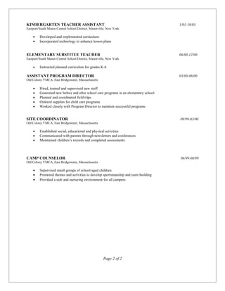 KINDERGARTEN TEACHER ASSISTANT 1/01-10/03
Eastport/South Manor Central School District, Manorville, New York
 Developed and implemented curriculum
 Incorporated technology to enhance lesson plans
ELEMENTARY SUBSTITUE TEACHER 06/00-12/00
Eastport/South Manor Central School District, Manorville, New York 
 Instructed planned curriculum for grades K-6
ASSISTANT PROGRAM DIRECTOR 03/00-06/00
Old Colony YMCA, East Bridgewater, Massachusetts
 Hired, trained and supervised new staff
 Generated new before and after school care programs in an elementary school
 Planned and coordinated field trips
 Ordered supplies for child care programs
 Worked closely with Program Director to maintain successful programs
SITE COORDINATOR 09/99-03/00
Old Colony YMCA, East Bridgewater, Massachusetts
 Established social, educational and physical activities
 Communicated with parents through newsletters and conferences
 Maintained children’s records and completed assessments

CAMP COUNSELOR 06/99-08/99
Old Colony YMCA, East Bridgewater, Massachusetts
 Supervised small groups of school-aged children
 Promoted themes and activities to develop sportsmanship and team building
 Provided a safe and nurturing environment for all campers
Page 2 of 2
 