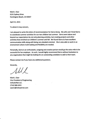 MarkJ. Oser
6131Sydney Drive
Huntington Beach, CA 92647
April 15,2015
To whom it may concern,
I am pleased to write this tetter of recommendation for Sierra Kemp. My wife and I hired Sierra
to coordinate summer activities for our two children last summer. Sierra went above and
beyond our expectations by not only planning activities, but creating projects and other
activities that enriched our children's summer and fall. We found Sierra to have excellent
communication skills along with being very detailed oriented. She is also able to work in an
environment where multi-tasking and flexibility are needed.
Personally, Sierra is an enthusiastic, outgoing and creative person would go the extra mile to be
successful for her employer. As such, I would highly recommend Sierra without hesitation to
any organization that might be looking for an outstanding candidate to add to their team.
Please contact me if you have any additional questions.
Sincerely,
-4rU/Mark J. Oser
Vice President of Engineering
lntheAirNet LLC.
(714) s80-24s3
oserm @ intheairnet.com
 