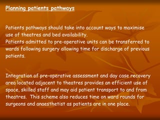 Planning patients pathways
Patients pathways should take into account ways to maximise
use of theatres and bed availability.
Patients admitted to pre-operative units can be transferred to
wards following surgery allowing time for discharge of previous
patients.
Integration of pre-operative assessment and day case recovery
area located adjacent to theatres provides an efficient use of
space, skilled staff and may aid patient transport to and from
theatres. This scheme also reduces time on ward rounds for
surgeons and anaesthetist as patients are in one place.
 