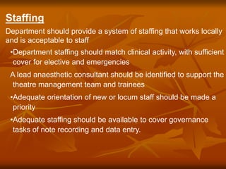 Staffing
Department should provide a system of staffing that works locally
and is acceptable to staff
•Department staffing should match clinical activity, with sufficient
cover for elective and emergencies
A lead anaesthetic consultant should be identified to support the
theatre management team and trainees
•Adequate orientation of new or locum staff should be made a
priority
•Adequate staffing should be available to cover governance
tasks of note recording and data entry.
 