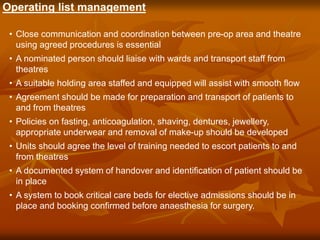 Operating list management
• Close communication and coordination between pre-op area and theatre
using agreed procedures is essential
• A nominated person should liaise with wards and transport staff from
theatres
• A suitable holding area staffed and equipped will assist with smooth flow
• Agreement should be made for preparation and transport of patients to
and from theatres
• Policies on fasting, anticoagulation, shaving, dentures, jewellery,
appropriate underwear and removal of make-up should be developed
• Units should agree the level of training needed to escort patients to and
from theatres
• A documented system of handover and identification of patient should be
in place
• A system to book critical care beds for elective admissions should be in
place and booking confirmed before anaesthesia for surgery.
 