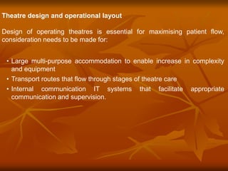 Theatre design and operational layout
Design of operating theatres is essential for maximising patient flow,
consideration needs to be made for:
• Large multi-purpose accommodation to enable increase in complexity
and equipment
• Transport routes that flow through stages of theatre care
• Internal communication IT systems that facilitate appropriate
communication and supervision.
 