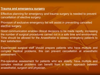 Trauma and emergency surgery
Effective planning for emergency and trauma surgery is needed to prevent
cancellation of elective surgery.
Provision of exclusive emergency list will assist in preventing cancelled
elective surgery.
Good communication enables clinical decisions to be made rapidly, increasing
the number of surgical procedures carried out in a safe time and environment.
Time should be allowed for the Anaesthetist to assess emergency patients to
their satisfaction.
Experienced surgical staff should prepare patients who have multiple and
complex medical problems, this can prevent cancellation at anaesthetic
assessment.
Pre-operative assessment for patients who are elderly, have multiple and
complex medical problems can benefit from a team approach between
anaesthetist, surgeon and physician.
 