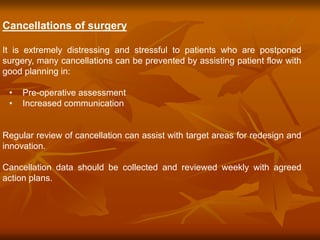 Cancellations of surgery
It is extremely distressing and stressful to patients who are postponed
surgery, many cancellations can be prevented by assisting patient flow with
good planning in:
• Pre-operative assessment
• Increased communication
Regular review of cancellation can assist with target areas for redesign and
innovation.
Cancellation data should be collected and reviewed weekly with agreed
action plans.
 
