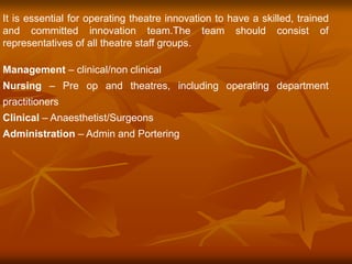 It is essential for operating theatre innovation to have a skilled, trained
and committed innovation team.The team should consist of
representatives of all theatre staff groups.
Management – clinical/non clinical
Nursing – Pre op and theatres, including operating department
practitioners
Clinical – Anaesthetist/Surgeons
Administration – Admin and Portering
 