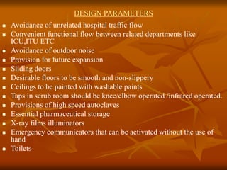DESIGN PARAMETERS
 Avoidance of unrelated hospital traffic flow
 Convenient functional flow between related departments like
ICU,ITU ETC
 Avoidance of outdoor noise
 Provision for future expansion
 Sliding doors
 Desirable floors to be smooth and non-slippery
 Ceilings to be painted with washable paints
 Taps in scrub room should be knee/elbow operated /infrared operated.
 Provisions of high speed autoclaves
 Essential pharmaceutical storage
 X-ray films illuminators
 Emergency communicators that can be activated without the use of
hand
 Toilets
 