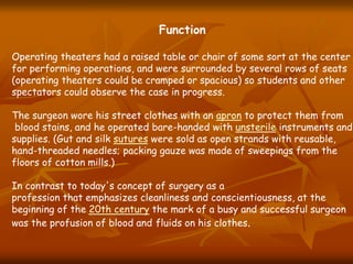 Function
Operating theaters had a raised table or chair of some sort at the center
for performing operations, and were surrounded by several rows of seats
(operating theaters could be cramped or spacious) so students and other
spectators could observe the case in progress.
The surgeon wore his street clothes with an apron to protect them from
blood stains, and he operated bare-handed with unsterile instruments and
supplies. (Gut and silk sutures were sold as open strands with reusable,
hand-threaded needles; packing gauze was made of sweepings from the
floors of cotton mills.)
In contrast to today's concept of surgery as a
profession that emphasizes cleanliness and conscientiousness, at the
beginning of the 20th century the mark of a busy and successful surgeon
was the profusion of blood and fluids on his clothes.
 
