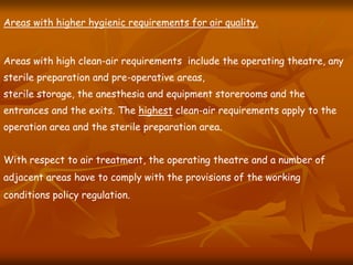 Areas with higher hygienic requirements for air quality.
Areas with high clean-air requirements include the operating theatre, any
sterile preparation and pre-operative areas,
sterile storage, the anesthesia and equipment storerooms and the
entrances and the exits. The highest clean-air requirements apply to the
operation area and the sterile preparation area.
With respect to air treatment, the operating theatre and a number of
adjacent areas have to comply with the provisions of the working
conditions policy regulation.
 