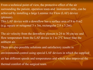 From a technical point of view, the protective effect of the air
surrounding the patient, operation team and instrument table, can be
achieved by installing a large Laminar Air Flow (LAF) device
(plenum).
This LAF device with a downflow has a surface area of 8 to 9 m2
(e.g. square or octagonal 3 x 3m, rectangular 2.8 x 3.2m).
The air velocity from the downflow plenum is 24 to 30 cm/sec and
flow temperature from the LAF device is 1 to 2°C lower than the
ambient air.
There are also possible solutions and satisfactory results in
environmental control using special LAF devices in which the supplied
air has different speeds and temperatures and which also improved the
thermal comfort of the surgical team.
 