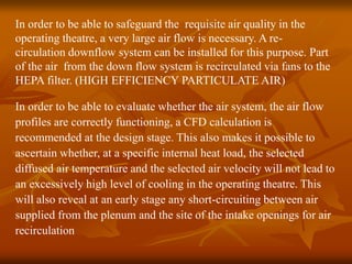 In order to be able to safeguard the requisite air quality in the
operating theatre, a very large air flow is necessary. A re-
circulation downflow system can be installed for this purpose. Part
of the air from the down flow system is recirculated via fans to the
HEPA filter. (HIGH EFFICIENCY PARTICULATE AIR)
In order to be able to evaluate whether the air system, the air flow
profiles are correctly functioning, a CFD calculation is
recommended at the design stage. This also makes it possible to
ascertain whether, at a specific internal heat load, the selected
diffused air temperature and the selected air velocity will not lead to
an excessively high level of cooling in the operating theatre. This
will also reveal at an early stage any short-circuiting between air
supplied from the plenum and the site of the intake openings for air
recirculation
 