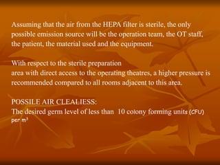 Assuming that the air from the HEPA filter is sterile, the only
possible emission source will be the operation team, the OT staff,
the patient, the material used and the equipment.
With respect to the sterile preparation
area with direct access to the operating theatres, a higher pressure is
recommended compared to all rooms adjacent to this area.
POSSILE AIR CLEALIESS:
The desired germ level of less than 10 colony forming units (CFU)
per m3
 