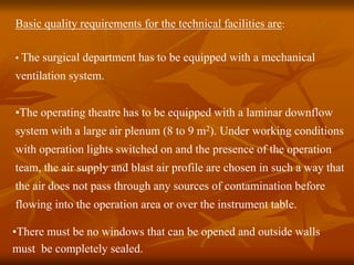 Basic quality requirements for the technical facilities are:
• The surgical department has to be equipped with a mechanical
ventilation system.
•The operating theatre has to be equipped with a laminar downflow
system with a large air plenum (8 to 9 m2). Under working conditions
with operation lights switched on and the presence of the operation
team, the air supply and blast air profile are chosen in such a way that
the air does not pass through any sources of contamination before
flowing into the operation area or over the instrument table.
•There must be no windows that can be opened and outside walls
must be completely sealed.
 