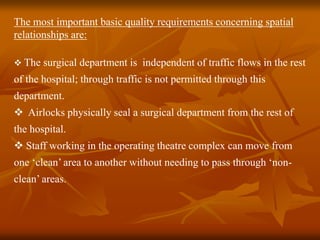 The most important basic quality requirements concerning spatial
relationships are:
 The surgical department is independent of traffic flows in the rest
of the hospital; through traffic is not permitted through this
department.
 Airlocks physically seal a surgical department from the rest of
the hospital.
 Staff working in the operating theatre complex can move from
one ‘clean’ area to another without needing to pass through ‘non-
clean’ areas.
 