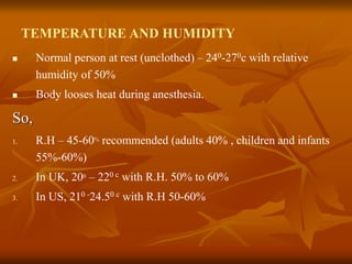 TEMPERATURE AND HUMIDITY
 Normal person at rest (unclothed) – 240-270c with relative
humidity of 50%
 Body looses heat during anesthesia.
So,
1. R.H – 45-60% recommended (adults 40% , children and infants
55%-60%)
2. In UK, 200 – 220 c with R.H. 50% to 60%
3. In US, 210 -24.50 c with R.H 50-60%
 