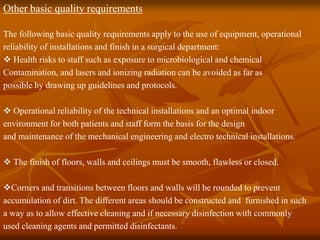 Other basic quality requirements
The following basic quality requirements apply to the use of equipment, operational
reliability of installations and finish in a surgical department:
 Health risks to staff such as exposure to microbiological and chemical
Contamination, and lasers and ionizing radiation can be avoided as far as
possible by drawing up guidelines and protocols.
 Operational reliability of the technical installations and an optimal indoor
environment for both patients and staff form the basis for the design
and maintenance of the mechanical engineering and electro technical installations.
 The finish of floors, walls and ceilings must be smooth, flawless or closed.
Corners and transitions between floors and walls will be rounded to prevent
accumulation of dirt. The different areas should be constructed and furnished in such
a way as to allow effective cleaning and if necessary disinfection with commonly
used cleaning agents and permitted disinfectants.
 