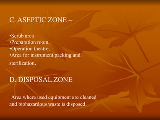 C. ASEPTIC ZONE –
•Scrub area
•Preparation room,
•Operation theatre,
•Area for instrument packing and
sterilization.
D. DISPOSAL ZONE
Area where used equipment are cleaned
and biohazardous waste is disposed
 