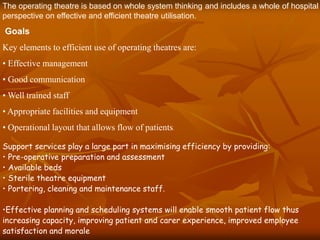The operating theatre is based on whole system thinking and includes a whole of hospital
perspective on effective and efficient theatre utilisation.
Goals
Key elements to efficient use of operating theatres are:
• Effective management
• Good communication
• Well trained staff
• Appropriate facilities and equipment
• Operational layout that allows flow of patients.
Support services play a large part in maximising efficiency by providing:
• Pre-operative preparation and assessment
• Available beds
• Sterile theatre equipment
• Portering, cleaning and maintenance staff.
•Effective planning and scheduling systems will enable smooth patient flow thus
increasing capacity, improving patient and carer experience, improved employee
satisfaction and morale
 