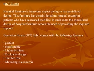 O.T. Light
Hospital furniture is important aspect owing to its specialized
design. This furniture has certain functions needed to support
patients who have decreased mobility. In such cases the specialized
design of hospital furniture serves the need of providing the required
support.
Operation theatre (OT) light comes with the following features:
• perfect
• comfortable
• Lights brilliant
• Exclusive design
• Trouble free
• Mounting is economic
 