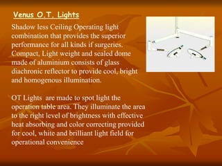 Shadow less Ceiling Operating light
combination that provides the superior
performance for all kinds if surgeries.
Compact, Light weight and sealed dome
made of aluminium consists of glass
diachronic reflector to provide cool, bright
and homogenous illumination.
OT Lights are made to spot light the
operation table area. They illuminate the area
to the right level of brightness with effective
heat absorbing and color correcting provided
for cool, white and brilliant light field for
operational convenience
Venus O.T. Lights
 