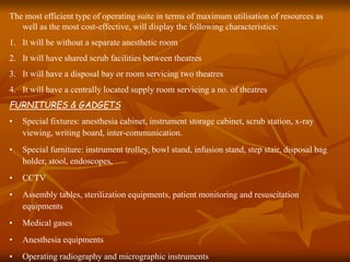 The most efficient type of operating suite in terms of maximum utilisation of resources as
well as the most cost-effective, will display the following characteristics:
1. It will be without a separate anesthetic room
2. It will have shared scrub facilities between theatres
3. It will have a disposal bay or room servicing two theatres
4. It will have a centrally located supply room servicing a no. of theatres
FURNITURES & GADGETS
• Special fixtures: anesthesia cabinet, instrument storage cabinet, scrub station, x-ray
viewing, writing board, inter-communication.
• Special furniture: instrument trolley, bowl stand, infusion stand, step stair, disposal bag
holder, stool, endoscopes,
• CCTV
• Assembly tables, sterilization equipments, patient monitoring and resuscitation
equipments
• Medical gases
• Anesthesia equipments
• Operating radiography and micrographic instruments
 