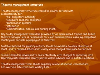 Theatre management structure
Theatre management structure should be clearly defined with
accountability for:
•Full budgetary authority
•Adequate sessional allowance
•Information systems
•Utilisation
•Administrative, medical and nursing staff.
Day to day management should be provided by an experienced trained and skilled
theatre manager, who is responsible for clear communication, ensuring competent
staffing and suitable equipping of all theatres.
Suitable systems for planning activity should be available to allow allocation of
staff, and to respond safely and flexibly when changes take place to routines.
Policies should be developed to deal effectively with changes to operating lists.
Operating lists should be clearly posted well in advance and in suitable locations.
Theatre management team should regularly review utilisation, cancellations,
list overruns, late starts and waiting lists.
 