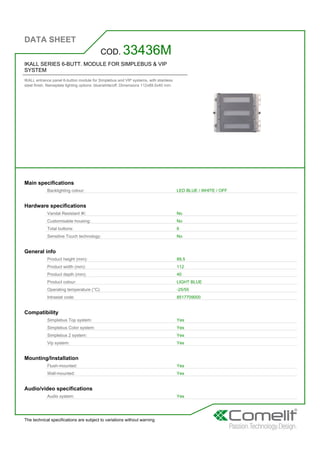 DATA SHEET
The technical specifications are subject to variations without warning
IKALL SERIES 6-BUTT. MODULE FOR SIMPLEBUS & VIP
SYSTEM
IKALL entrance panel 6-button module for Simplebus and VIP systems, with stainless
steel finish. Nameplate lighting options: blue/white/off. Dimensions 112x89.5x40 mm.
COD. 33436M
Main specifications
Backlighting colour: LED BLUE / WHITE / OFF
Hardware specifications
Vandal Resistant IK: No
Customisable housing: No
Total buttons: 6
Sensitive Touch technology: No
General info
Product height (mm): 89,5
Product width (mm): 112
Product depth (mm): 40
Product colour: LIGHT BLUE
Operating temperature (°C): -25/55
Intrastat code: 8517709000
Compatibility
Simplebus Top system: Yes
Simplebus Color system: Yes
Simplebus 2 system: Yes
Vip system: Yes
Mounting/Installation
Flush-mounted: Yes
Wall-mounted: Yes
Audio/video specifications
Audio system: Yes
 