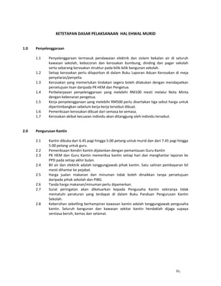 1
KETETAPAN DASAR PELAKSANAAN HAL EHWAL MURID
1.0 Penyelenggaraan
1.1 Penyelenggaraan termasuk pendawaian elektrik dan sistem bekalan air di seluruh
kawasan sekolah, kebocoran dan kerosakan bumbung, dinding dan pagar sekolah
serta sebarang kerosakan struktur pada bilik-bilik bangunan sekolah.
1.2 Setiap kerosakan perlu dilaporkan di dalam Buku Laporan Aduan Kerosakan di meja
penyelaras/penyelia.
1.3 Kerosakan yang memerlukan tindakan segera boleh dilakukan dengan mendapatkan
persetujuan lisan daripada PK HEM dan Pengetua.
1.4 Perbelanjaaan penyelenggaraan yang melebihi RM100 mesti melalui Nota Minta
dengan kebenaran pengetua.
1.5 Kerja penyelenggaraan yang melebihi RM500 perlu disertakan tiga sebut harga untuk
dipertimbangkan sebelum kerja-kerja tersebut dibuat.
1.6 Pemeriksaan kerosakan dibuat dari semasa ke semasa.
1.7 Kerosakan akibat kecuaian individu akan ditanggung oleh individu tersebut.
2.0 Pengurusan Kantin
2.1 Kantin dibuka dari 6.45 pagi hingga 5.00 petang untuk murid dan dari 7.45 pagi hingga
5.00 petang untuk guru.
2.2 Pemeriksaan Kendiri Kantin dijalankan dengan pemantauan Guru Kantin
2.3 PK HEM dan Guru Kantin memeriksa kantin setiap hari dan menghantar laporan ke
PPD pada setiap akhir bulan.
2.4 Bil air dan elektrik adalah tanggungjawab pihak kantin. Satu salinan pembayaran bil
mesti dihantar ke pejabat.
2.5 Harga jualan makanan dan minuman tidak boleh dinaikkan tanpa persetujuan
daripada pihak sekolah dan PIBG.
2.6 Tanda harga makanan/minuman perlu dipamerkan.
2.7 Surat peringatan akan dikeluarkan kepada Pengusaha Kantin sekiranya tidak
mematuhi peraturan yang terdapat di dalam Buku Panduan Pengurusan Kantin
Sekolah.
2.8 Kebersihan sekeliling berhampiran kawasan kantin adalah tanggungjawab pengusaha
kantin. Seluruh bangunan dan kawasan sekitar kantin hendaklah dijaga supaya
sentiasa bersih, kemas dan selamat.
H
 