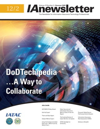 12/2
The Newsletter for Information Assurance Technology Professionals
Volume 12 Number 2 • Summer 2009
AFCYBER (P) Way Ahead
Ask the Expert
There and Back Again
Subject Matter Expert
Using Technology to Combat
Data Loss—What It Can Do,
What It Can’t
Cyber Security and
Information Assurance
Metrics State-of-the-Art
Report
The Evolving Domain of
Cyber Warfare: An Update
IATAC Spotlight on
University
Paranoid: Global Secure
File Access Control System
Information Assurance
Risk Assessment (IARA)
Defense in Breadth
also inside
DoDTechipedia
…A Way to
Collaborate
EXCELLENCE
SERVICE
I
N
INFOR MATIO
N
 